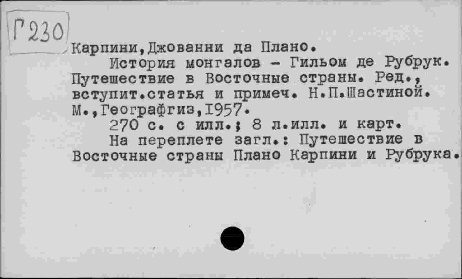 ﻿Г 230;
Карпини,Джованни да Плано.
История монгалов - Гильом де Рубрук. Путешествие в Восточные страны. Ред., вступит.статья и примеч. Н.П.Шастиной. М.* Географгиз,1957.
270 с. с илл.) 8 л.илл. и карт.
На переплете загл.: Путешествие в Восточные страны Плано Карпини и Рубрука.